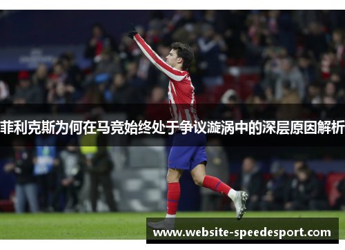 菲利克斯为何在马竞始终处于争议漩涡中的深层原因解析