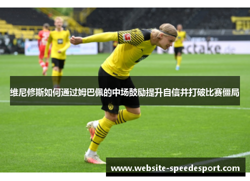 维尼修斯如何通过姆巴佩的中场鼓励提升自信并打破比赛僵局