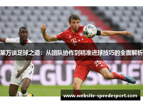 莱万谈足球之道：从团队协作到精准进球技巧的全面解析