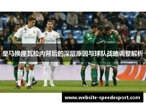 皇马换座瓦拉内背后的深层原因与球队战略调整解析 皇马换座瓦拉内背后的深层原因与球队战略调整解析