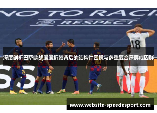 深度剖析巴萨欧战屡屡折戟背后的结构性困境与多重复合深层成因群