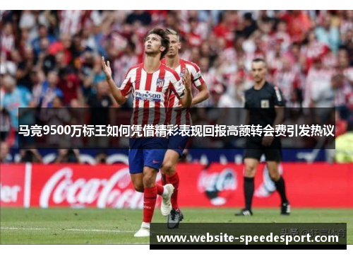 马竞9500万标王如何凭借精彩表现回报高额转会费引发热议