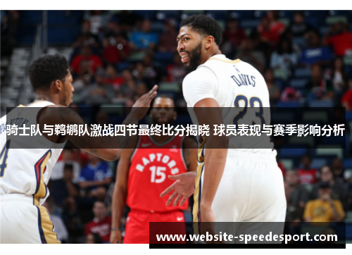 骑士队与鹈鹕队激战四节最终比分揭晓 球员表现与赛季影响分析