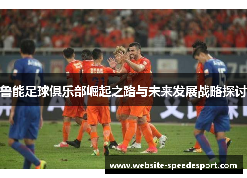 鲁能足球俱乐部崛起之路与未来发展战略探讨