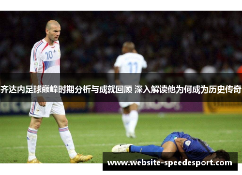 齐达内足球巅峰时期分析与成就回顾 深入解读他为何成为历史传奇 齐达内足球巅峰时期分析与成就回顾 深入解读他为何成为历史传奇